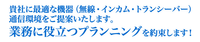 貴社に最適な機器（無線・インカム・トランシーバー）通信環境をご提案いたします。業務に役立つプランニングを約束します！