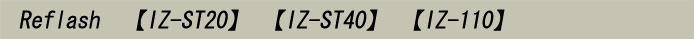 Reflash 【IZ-ST20】 【IZ-ST40】 【IZ-110】